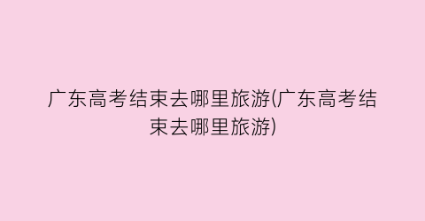 广东高考结束去哪里旅游(广东高考结束去哪里旅游)