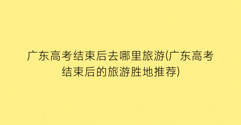 广东高考结束后去哪里旅游(广东高考结束后的旅游胜地推荐)
