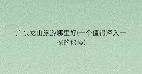 广东龙山旅游哪里好(一个值得深入一探的秘境)