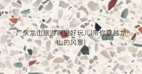 广东龙山旅游哪里好玩儿(带你穿越龙山的风景)