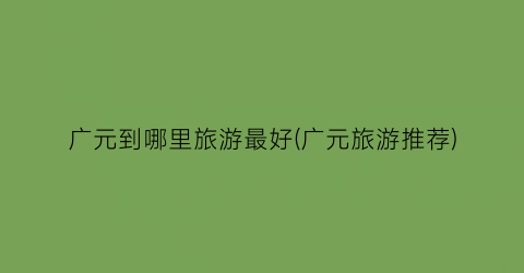 广元到哪里旅游最好(广元旅游推荐)