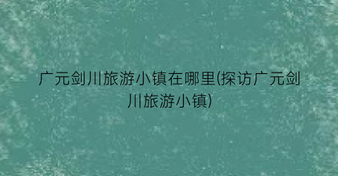 广元剑川旅游小镇在哪里(探访广元剑川旅游小镇)