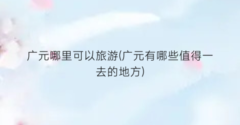 广元哪里可以旅游(广元有哪些值得一去的地方)
