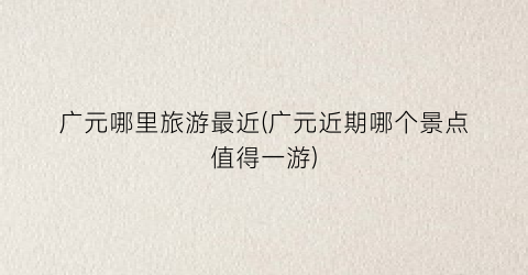 广元哪里旅游最近(广元近期哪个景点值得一游)