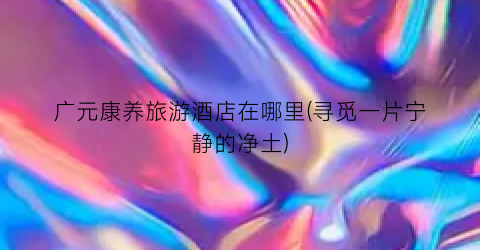 广元康养旅游酒店在哪里(寻觅一片宁静的净土)