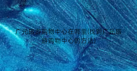 广元旅游购物中心在哪里(找到广元旅游购物中心的方法)