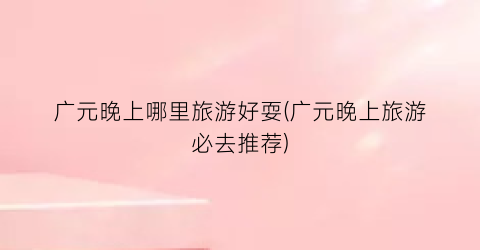 广元晚上哪里旅游好耍(广元晚上旅游必去推荐)