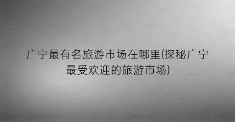 广宁最有名旅游市场在哪里(探秘广宁最受欢迎的旅游市场)