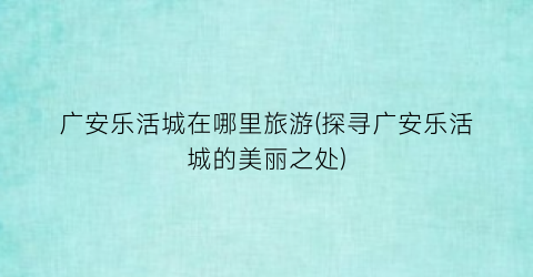 广安乐活城在哪里旅游(探寻广安乐活城的美丽之处)
