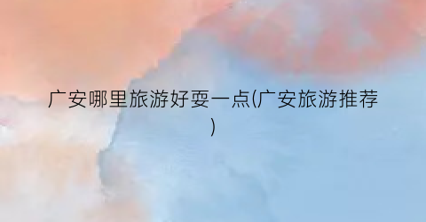 广安哪里旅游好耍一点(广安旅游推荐)