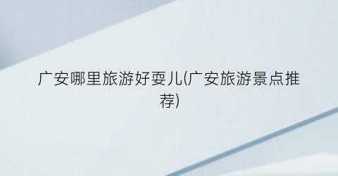 广安哪里旅游好耍儿(广安旅游景点推荐)