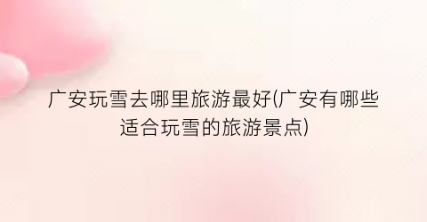广安玩雪去哪里旅游最好(广安有哪些适合玩雪的旅游景点)