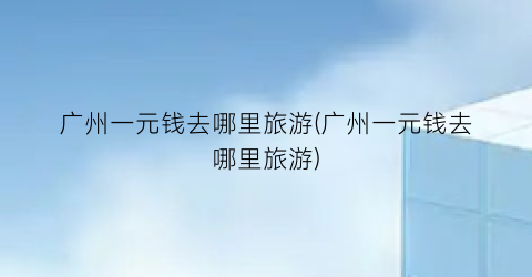 广州一元钱去哪里旅游(广州一元钱去哪里旅游)