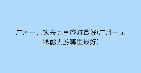 广州一元钱去哪里旅游最好(广州一元钱能去游哪里最好)