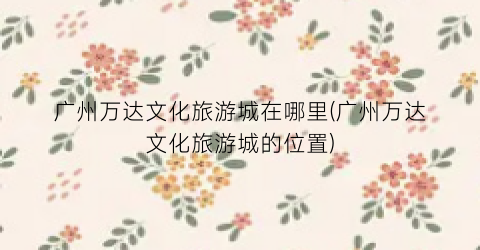 广州万达文化旅游城在哪里(广州万达文化旅游城的位置)