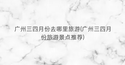 广州三四月份去哪里旅游(广州三四月份旅游景点推荐)
