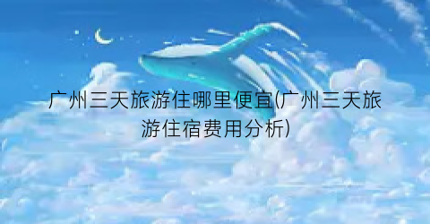 广州三天旅游住哪里便宜(广州三天旅游住宿费用分析)