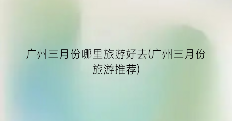 广州三月份哪里旅游好去(广州三月份旅游推荐)