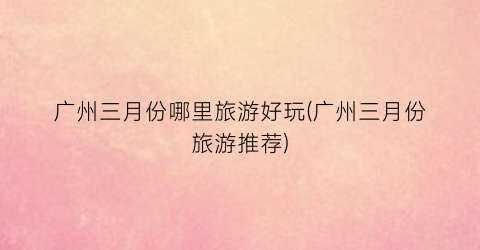 广州三月份哪里旅游好玩(广州三月份旅游推荐)