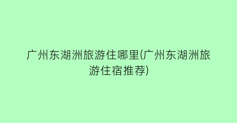 广州东湖洲旅游住哪里(广州东湖洲旅游住宿推荐)