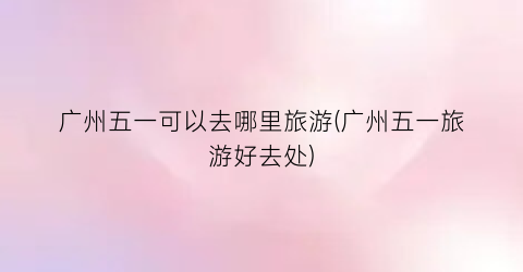 广州五一可以去哪里旅游(广州五一旅游好去处)