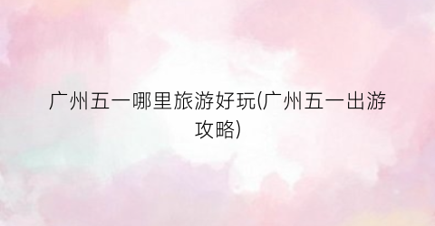 广州五一哪里旅游好玩(广州五一出游攻略)