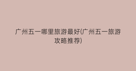 广州五一哪里旅游最好(广州五一旅游攻略推荐)