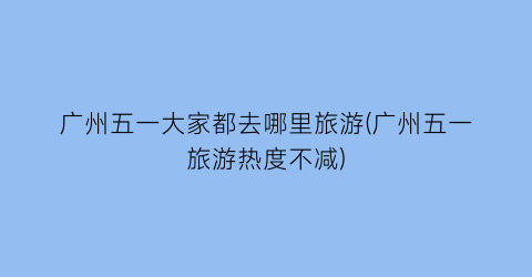 广州五一大家都去哪里旅游(广州五一旅游热度不减)