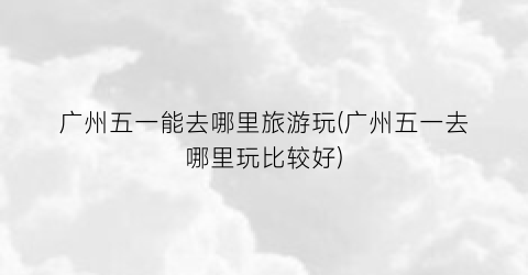广州五一能去哪里旅游玩(广州五一去哪里玩比较好)