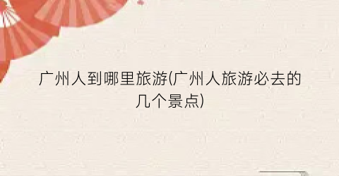 广州人到哪里旅游(广州人旅游必去的几个景点)