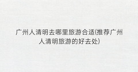 广州人清明去哪里旅游合适(推荐广州人清明旅游的好去处)
