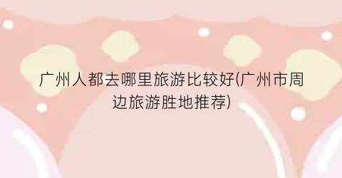 广州人都去哪里旅游比较好(广州市周边旅游胜地推荐)