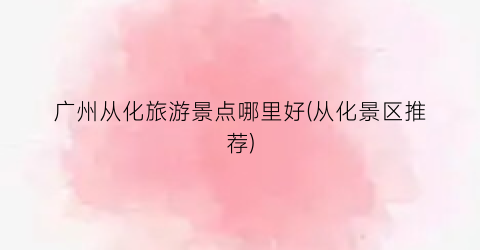 广州从化旅游景点哪里好(从化景区推荐)