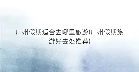 广州假期适合去哪里旅游(广州假期旅游好去处推荐)