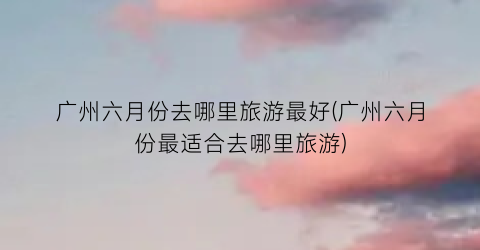广州六月份去哪里旅游最好(广州六月份最适合去哪里旅游)
