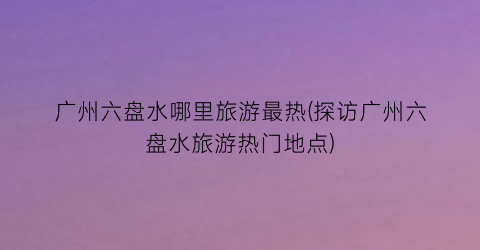 广州六盘水哪里旅游最热(探访广州六盘水旅游热门地点)