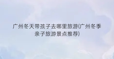 广州冬天带孩子去哪里旅游(广州冬季亲子旅游景点推荐)