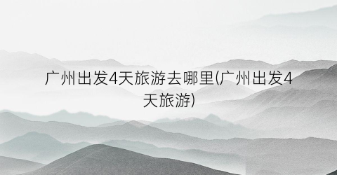 广州出发4天旅游去哪里(广州出发4天旅游)