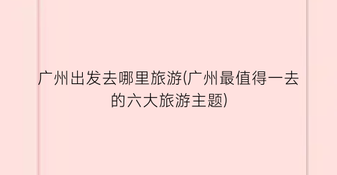 广州出发去哪里旅游(广州最值得一去的六大旅游主题)