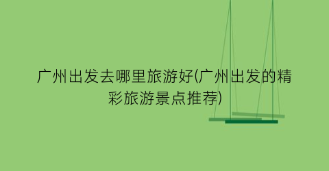 广州出发去哪里旅游好(广州出发的精彩旅游景点推荐)