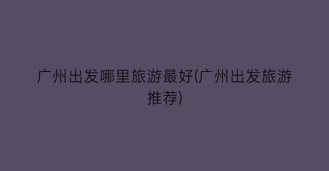 广州出发哪里旅游最好(广州出发旅游推荐)