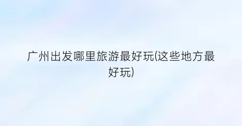 广州出发哪里旅游最好玩(这些地方最好玩)