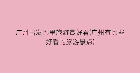 广州出发哪里旅游最好看(广州有哪些好看的旅游景点)