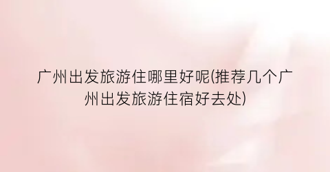 广州出发旅游住哪里好呢(推荐几个广州出发旅游住宿好去处)