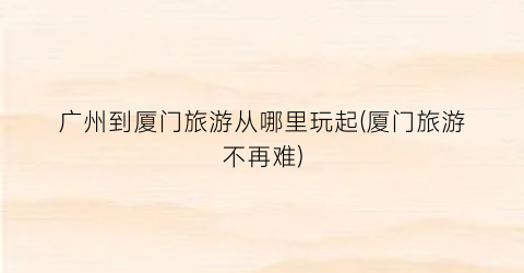 广州到厦门旅游从哪里玩起(厦门旅游不再难)