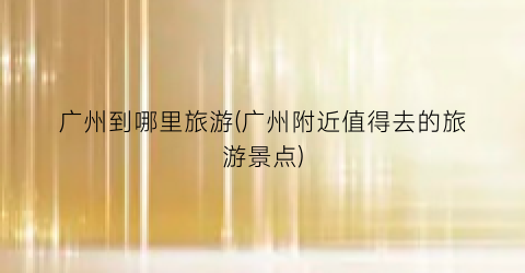 广州到哪里旅游(广州附近值得去的旅游景点)