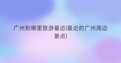 广州到哪里旅游最近(最近的广州周边景点)