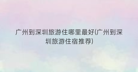 广州到深圳旅游住哪里最好(广州到深圳旅游住宿推荐)