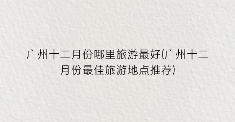 广州十二月份哪里旅游最好(广州十二月份最佳旅游地点推荐)