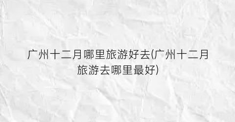 广州十二月哪里旅游好去(广州十二月旅游去哪里最好)